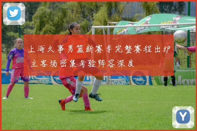 上海久事男篮新赛季完整赛程出炉 主客场密集考验阵容深度