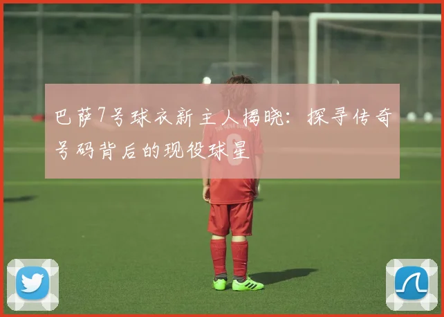 巴萨7号球衣新主人揭晓：探寻传奇号码背后的现役球星