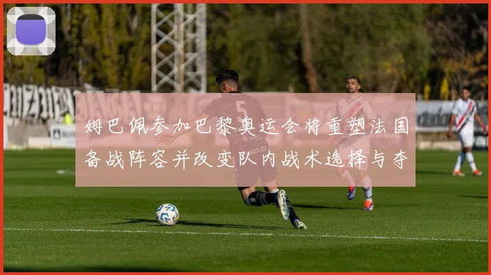 姆巴佩参加巴黎奥运会将重塑法国备战阵容并改变队内战术选择与夺牌前景