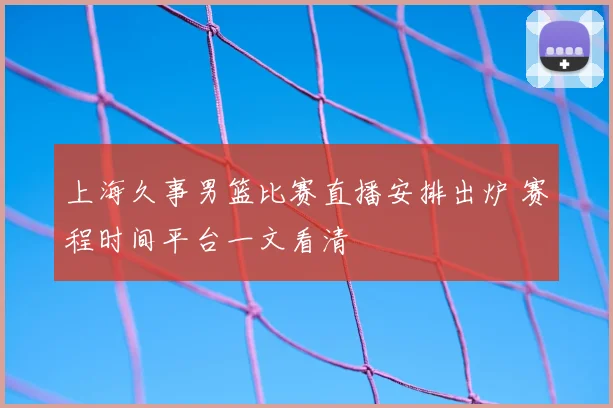 上海久事男篮比赛直播安排出炉 赛程时间平台一文看清