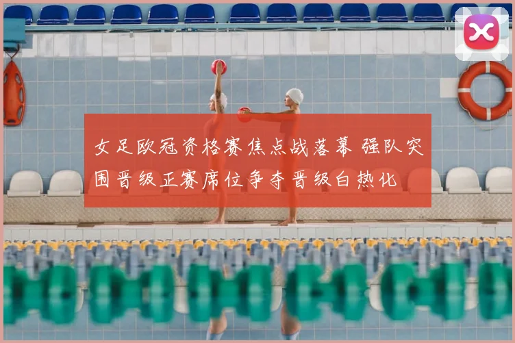 女足欧冠资格赛焦点战落幕 强队突围晋级正赛席位争夺晋级白热化