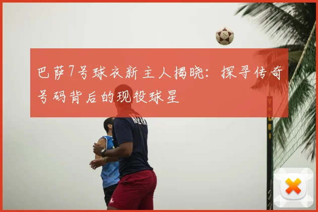 巴萨7号球衣新主人揭晓：探寻传奇号码背后的现役球星