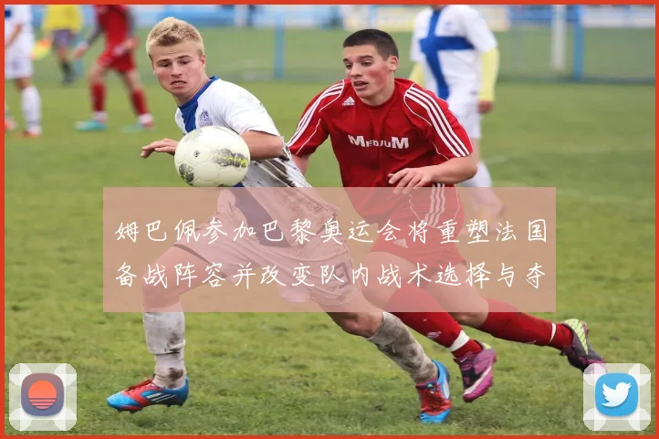 姆巴佩参加巴黎奥运会将重塑法国备战阵容并改变队内战术选择与夺牌前景